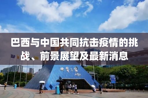 巴西与中国共同抗击疫情的挑战、前景展望及最新消息
