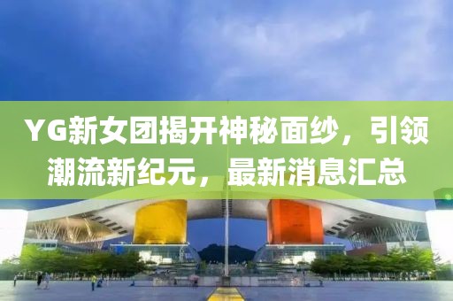 YG新女团揭开神秘面纱，引领潮流新纪元，最新消息汇总
