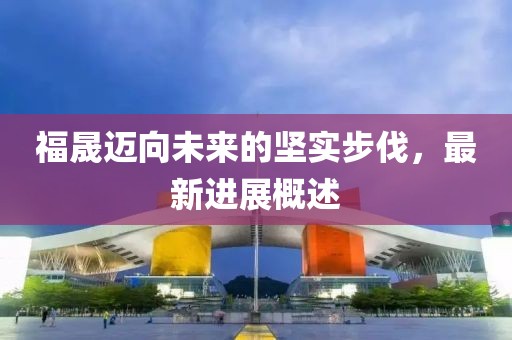 福晟迈向未来的坚实步伐，最新进展概述