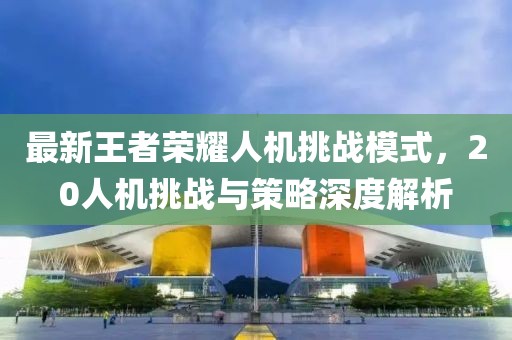 最新王者荣耀人机挑战模式，20人机挑战与策略深度解析