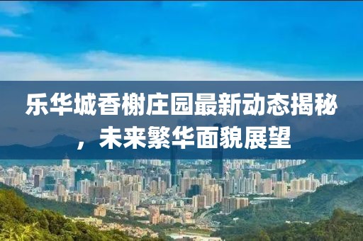 乐华城香榭庄园最新动态揭秘，未来繁华面貌展望