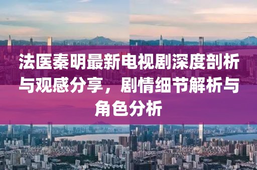 法医秦明最新电视剧深度剖析与观感分享，剧情细节解析与角色分析