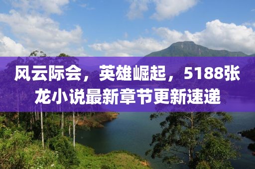 风云际会，英雄崛起，5188张龙小说最新章节更新速递