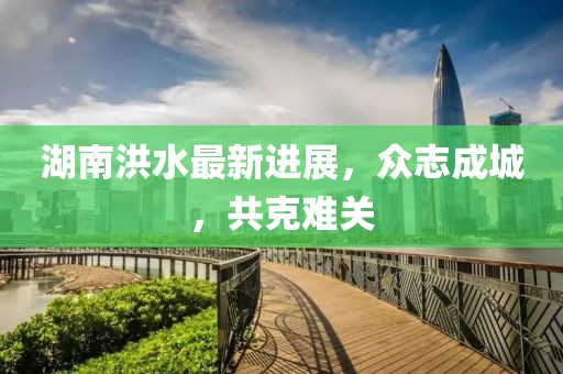 湖南洪水最新进展，众志成城，共克难关
