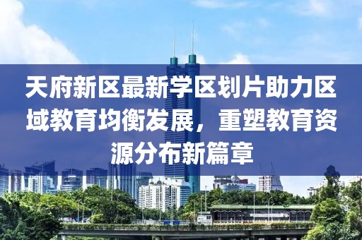 天府新区最新学区划片助力区域教育均衡发展，重塑教育资源分布新篇章