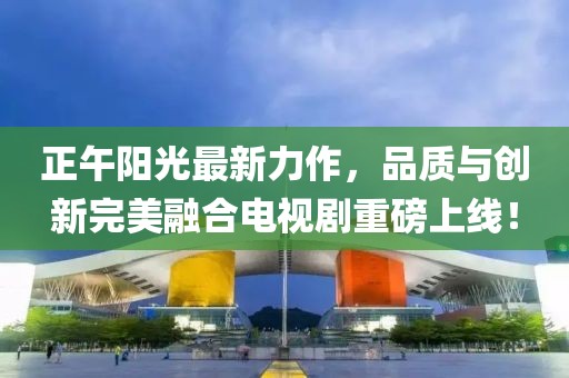 正午阳光最新力作，品质与创新完美融合电视剧重磅上线！