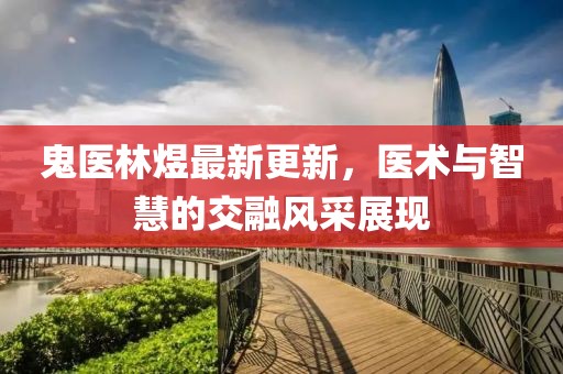鬼医林煜最新更新，医术与智慧的交融风采展现