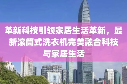 革新科技引领家居生活革新，最新滚筒式洗衣机完美融合科技与家居生活
