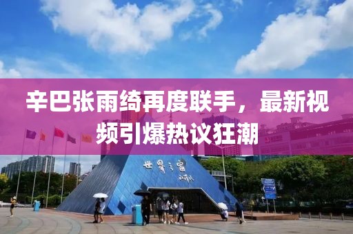 辛巴张雨绮再度联手，最新视频引爆热议狂潮