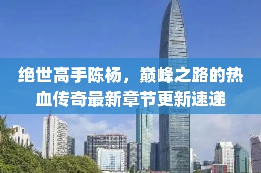 绝世高手陈杨，巅峰之路的热血传奇最新章节更新速递