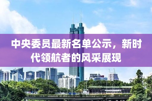 中央委员最新名单公示，新时代领航者的风采展现
