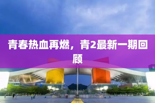 青春热血再燃，青2最新一期回顾