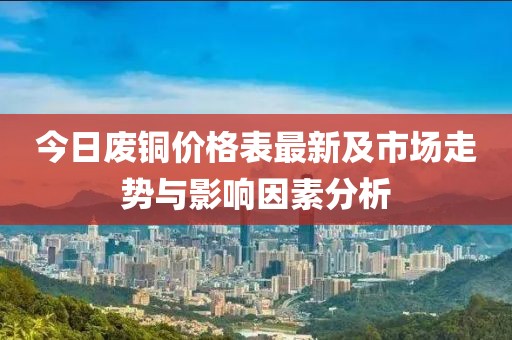 今日废铜价格表最新及市场走势与影响因素分析