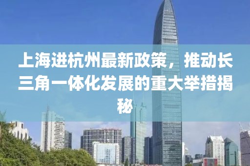 上海进杭州最新政策，推动长三角一体化发展的重大举措揭秘