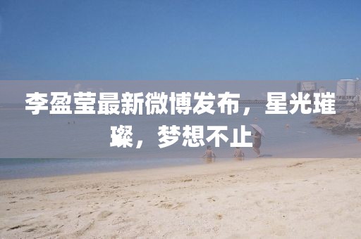 李盈莹最新微博发布，星光璀璨，梦想不止