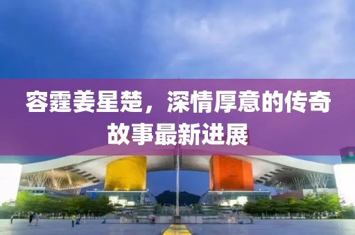 容霆姜星楚，深情厚意的传奇故事最新进展