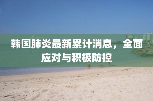 韩国肺炎最新累计消息，全面应对与积极防控