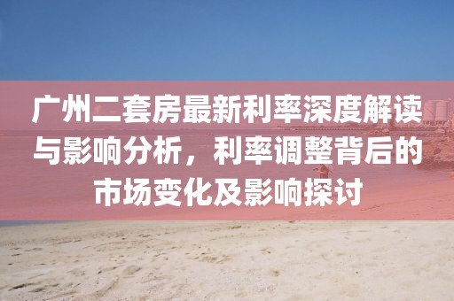 广州二套房最新利率深度解读与影响分析，利率调整背后的市场变化及影响探讨