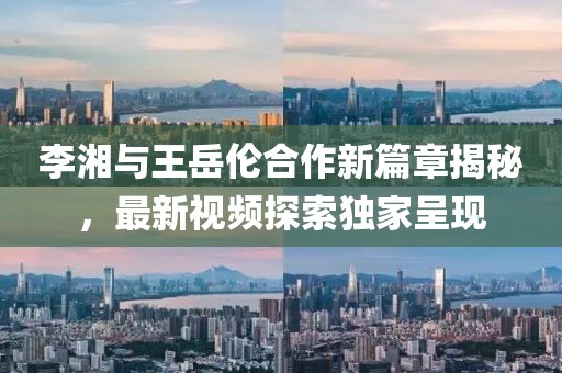 李湘与王岳伦合作新篇章揭秘，最新视频探索独家呈现