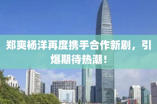 郑爽杨洋再度携手合作新剧，引爆期待热潮！
