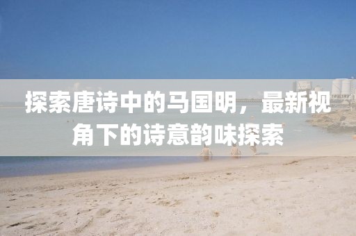 探索唐诗中的马国明，最新视角下的诗意韵味探索