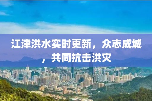 江津洪水实时更新，众志成城，共同抗击洪灾