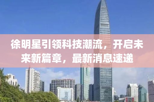 徐明星引领科技潮流，开启未来新篇章，最新消息速递