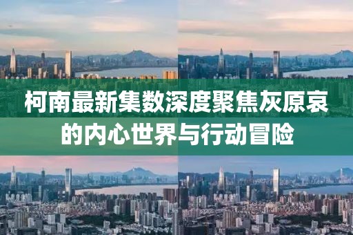 柯南最新集数深度聚焦灰原哀的内心世界与行动冒险