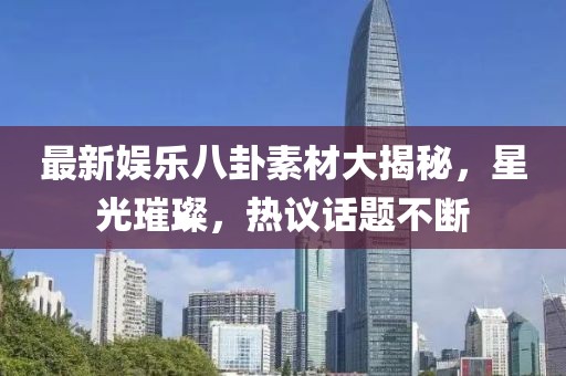 最新娱乐八卦素材大揭秘，星光璀璨，热议话题不断