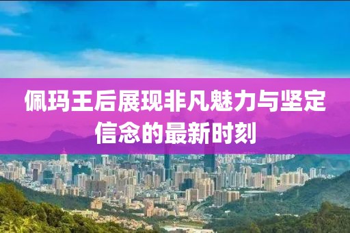 佩玛王后展现非凡魅力与坚定信念的最新时刻