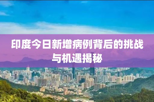 印度今日新增病例背后的挑战与机遇揭秘