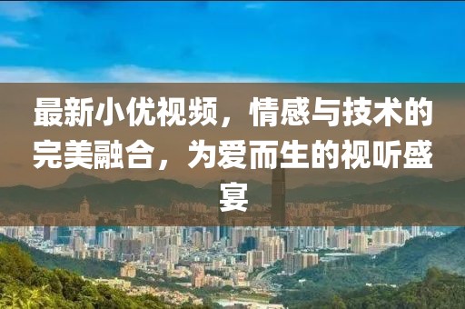最新小优视频，情感与技术的完美融合，为爱而生的视听盛宴