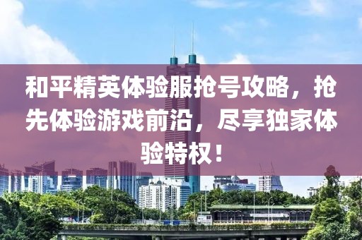 和平精英体验服抢号攻略，抢先体验游戏前沿，尽享独家体验特权！