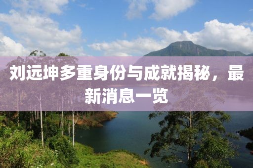 刘远坤多重身份与成就揭秘，最新消息一览