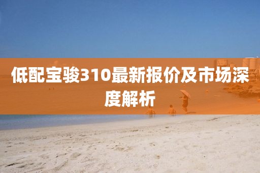 低配宝骏310最新报价及市场深度解析