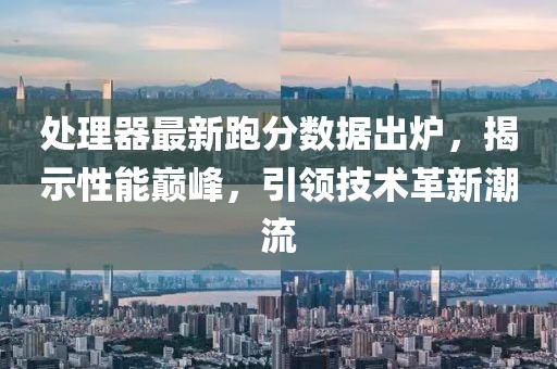 处理器最新跑分数据出炉，揭示性能巅峰，引领技术革新潮流