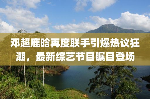 邓超鹿晗再度联手引爆热议狂潮，最新综艺节目瞩目登场