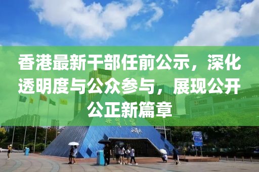 香港最新干部任前公示，深化透明度与公众参与，展现公开公正新篇章