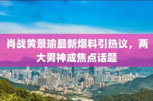 肖战黄景瑜最新爆料引热议，两大男神成焦点话题