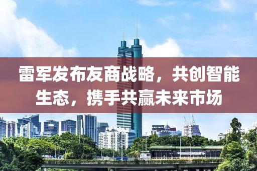 雷军发布友商战略，共创智能生态，携手共赢未来市场