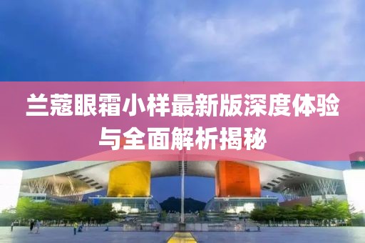 兰蔻眼霜小样最新版深度体验与全面解析揭秘
