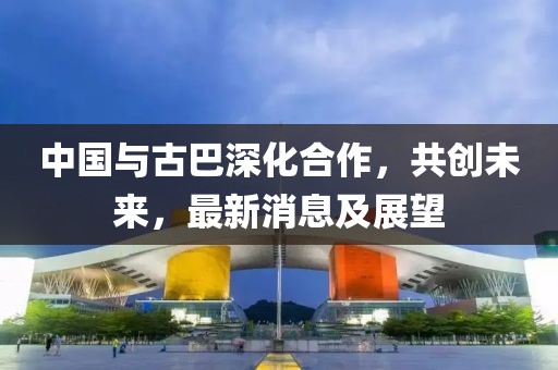 中国与古巴深化合作，共创未来，最新消息及展望