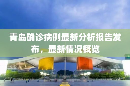 青岛确诊病例最新分析报告发布，最新情况概览