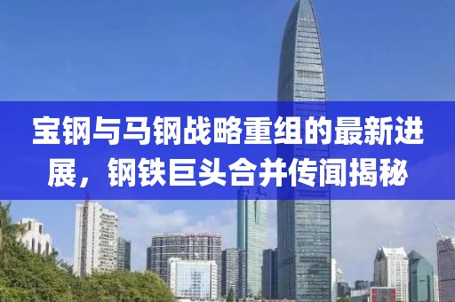 宝钢与马钢战略重组的最新进展，钢铁巨头合并传闻揭秘