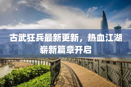 古武狂兵最新更新，热血江湖崭新篇章开启