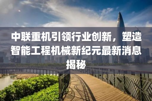 中联重机引领行业创新，塑造智能工程机械新纪元最新消息揭秘