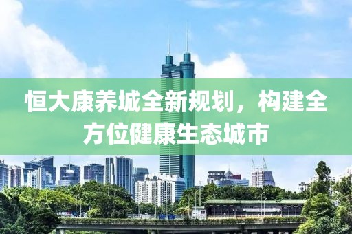 恒大康养城全新规划，构建全方位健康生态城市