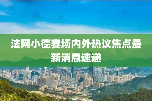 法网小德赛场内外热议焦点最新消息速递