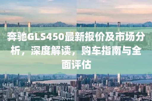 奔驰GLS450最新报价及市场分析，深度解读，购车指南与全面评估