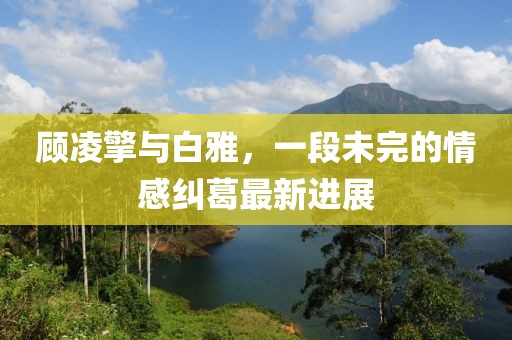 顾凌擎与白雅，一段未完的情感纠葛最新进展